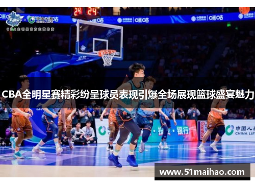 CBA全明星赛精彩纷呈球员表现引爆全场展现篮球盛宴魅力