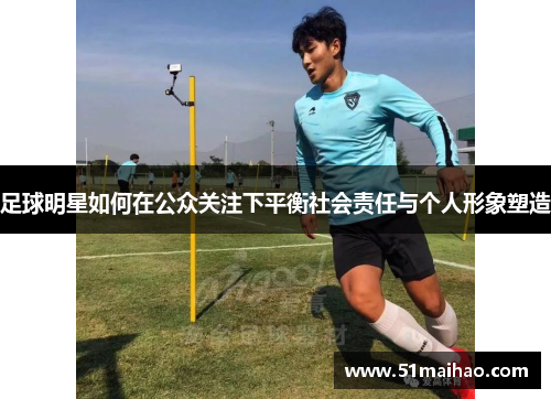 足球明星如何在公众关注下平衡社会责任与个人形象塑造